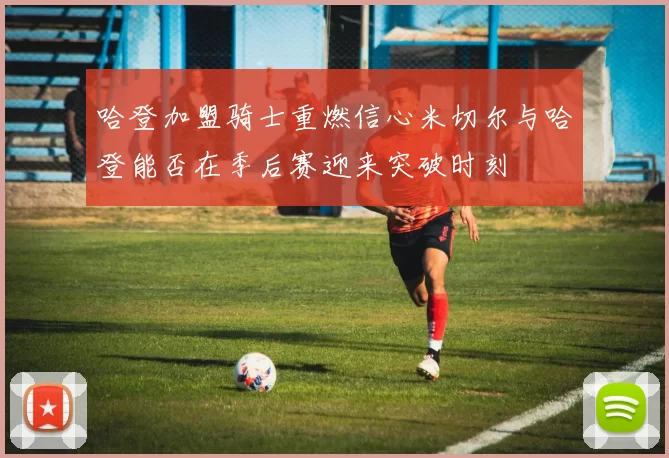 哈登加盟骑士重燃信心米切尔与哈登能否在季后赛迎来突破时刻