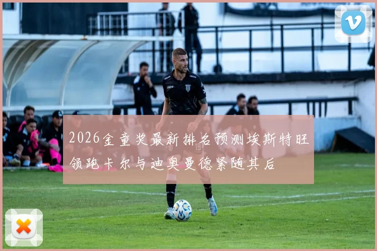 2026金童奖最新排名预测埃斯特旺领跑卡尔与迪奥曼德紧随其后