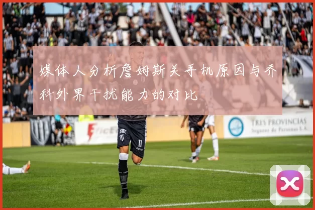 媒体人分析詹姆斯关手机原因与乔科外界干扰能力的对比