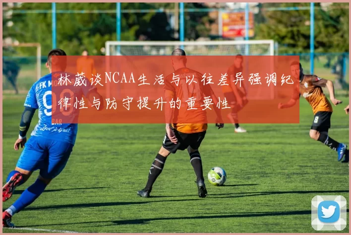 林葳谈NCAA生活与以往差异强调纪律性与防守提升的重要性