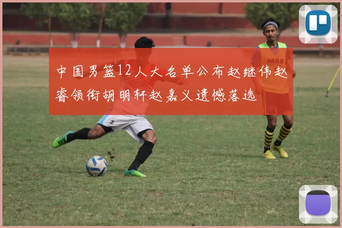 中国男篮12人大名单公布赵继伟赵睿领衔胡明轩赵嘉义遗憾落选