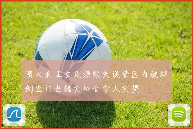 澳大利亚女足频频失误禁区内被绊倒空门也错失机会令人失望