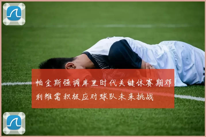 帕金斯强调库里时代关键休赛期邓利维需积极应对球队未来挑战