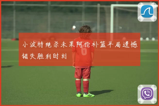 小波特绝杀未果阿伦补篮平局遗憾错失胜利时刻