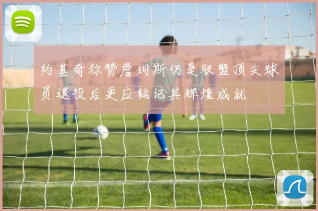 约基奇称赞詹姆斯仍是联盟顶尖球员退役后更应铭记其辉煌成就