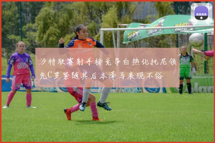 沙特联赛射手榜竞争白热化托尼领先C罗紧随其后本泽马表现不俗
