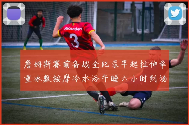 詹姆斯赛前备战全纪录早起拉伸举重冰敷按摩冷水浴午睡六小时到场准备
