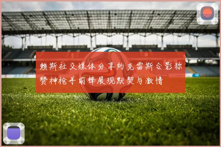 赖斯社交媒体分享约克雷斯合影称赞神枪手前锋展现默契与激情
