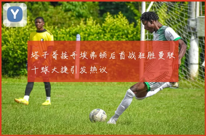 塔子哥接手埃弗顿后首战狂胜曼联十球大捷引发热议