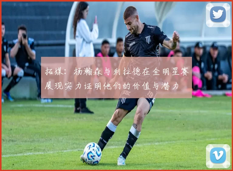 拓媒：杨瀚森与利拉德在全明星赛展现实力证明他们的价值与潜力