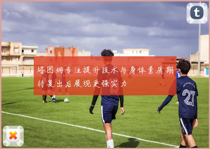 塔图姆专注提升技术与身体素质期待复出后展现更强实力
