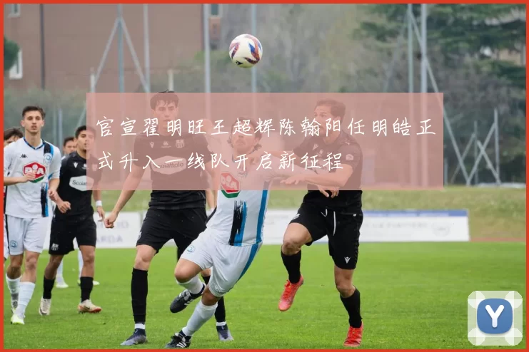 官宣翟明旺王超辉陈翰阳任明皓正式升入一线队开启新征程