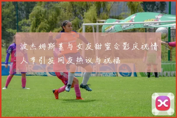 波杰姆斯基与女友甜蜜合影庆祝情人节引发网友热议与祝福