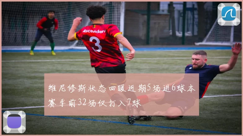 维尼修斯状态回暖近期5场进6球本赛季前32场仅打入7球