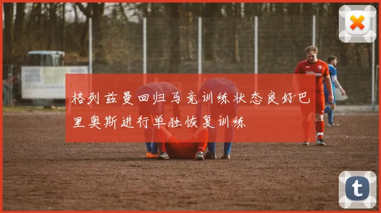 格列兹曼回归马竞训练状态良好巴里奥斯进行单独恢复训练