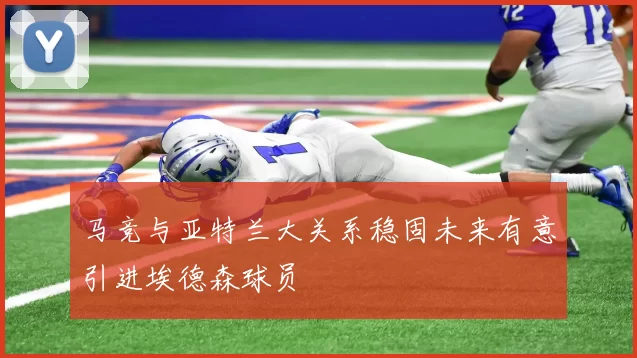 马竞与亚特兰大关系稳固未来有意引进埃德森球员
