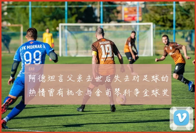 阿德坦言父亲去世后失去对足球的热情曾有机会与舍甫琴科争金球奖