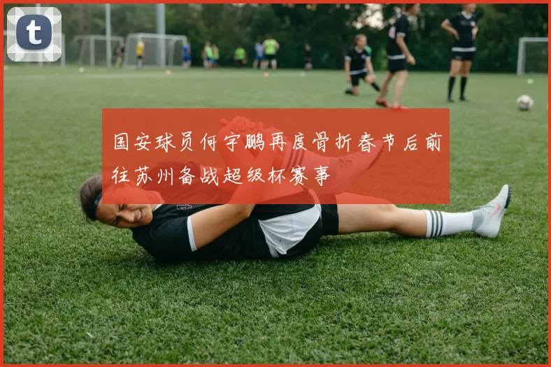 国安球员何宇鹏再度骨折春节后前往苏州备战超级杯赛事