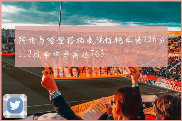 阿伦与哈登搭档表现惊艳单场226分112板命中率高达763