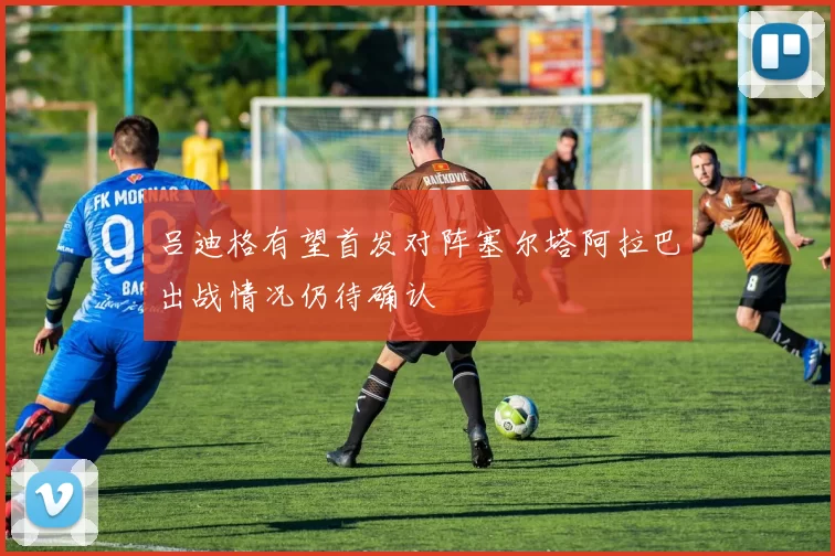 吕迪格有望首发对阵塞尔塔阿拉巴出战情况仍待确认