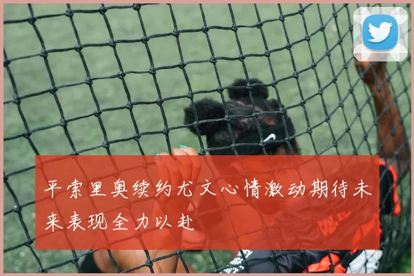 平索里奥续约尤文心情激动期待未来表现全力以赴