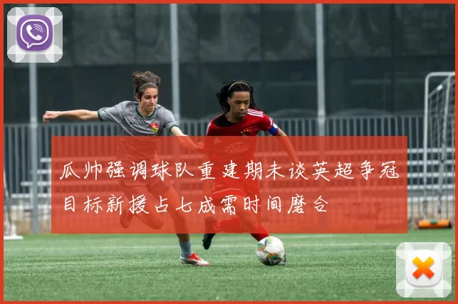 瓜帅强调球队重建期未谈英超争冠目标新援占七成需时间磨合